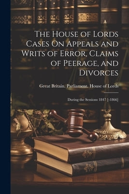 The House of Lords Cases On Appeals and Writs of Error, Claims of Peerage, and Divorces: During the Sessions 1847 [-1866] by Great Britain Parliament House of L