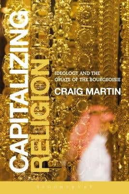Capitalizing Religion: Ideology and the Opiate of the Bourgeoisie by Martin, Craig