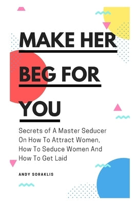 Make Her Beg For You: Secrets of A Master Seducer On How To Attract Women, How To Seduce Women And How To Get Laid by Soraklis, Andy