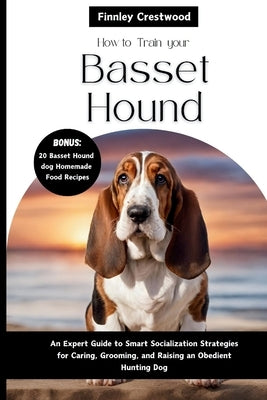 How To Train Your Basset Hound: An Expert Guide to Smart Socialization Strategies for Caring, Grooming, and Raising a confident Hunting dog by Crestwood, Finnley