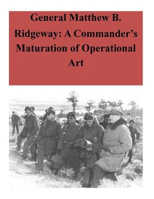 General Matthew B. Ridgeway: A Commander's Maturation of Operational Art by U. S. Command and General Staff College