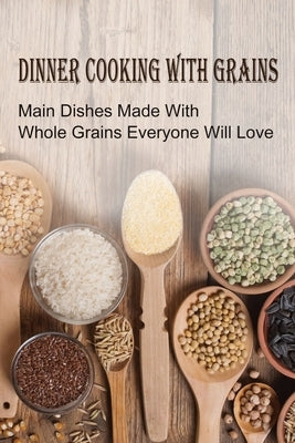 Dinner Cooking With Grains: Main Dishes Made With Whole Grains Everyone Will Love: Grain Side Dish Recipes by Otten, Dorian