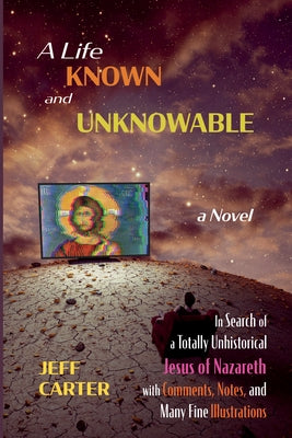 A Life Known and Unknowable: In Search of a Totally Unhistorical Jesus of Nazareth with Comments, Notes, and Many Fine Illustrations - A Novel by Carter, Jeff