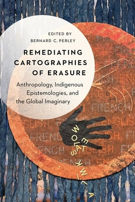 Remediating Cartographies of Erasure: Anthropology, Indigenous Epistemologies, and the Global Imaginary by Perley, Bernard C.