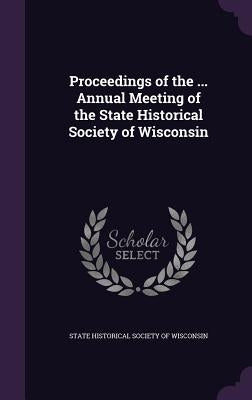 Proceedings of the ... Annual Meeting of the State Historical Society of Wisconsin by State Historical Society of Wisconsin