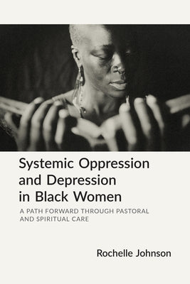 Systemic Oppression and Depression in Black Women: A Path Forward Through Pastoral and Spiritual Care by Johnson, Rochelle