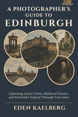 A Photographer's Guide to Edinburgh: Capturing Castle Views, Medieval Streets, and Scotland's Capital Through Your Lens by Kaelberg, Eden