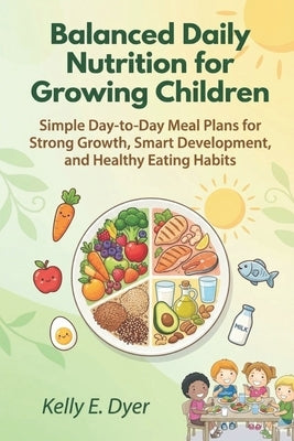 Balanced Daily Nutrition for Growing Children: Simple Day-to-Day Meal Plans for Strong Growth, Smart Development, and Healthy Eating Habits by Dyer, Kelly E.