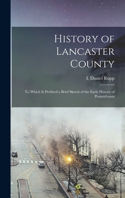 History of Lancaster County: To Which is Prefixed a Brief Sketch of the Early History of Pennsylvania by Rupp, I. Daniel 1803-1878