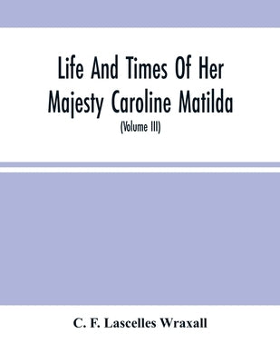 Life And Times Of Her Majesty Caroline Matilda, Queen Of Denmark And Norway, And Sister Of H. M. George Iii Of England, From Family Documents And Priv by F. Lascelles Wraxall, C.
