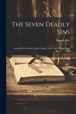 The Seven Deadly Sins: Sermons Preached in Trinity Chapel, New York, During Lent, 1888 by Dix, Morgan