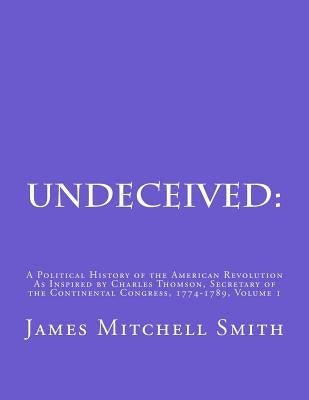 Undeceived: A Political History of the American Revolution as Inspired by Charles Thomson, Secretary of the Continental Congress, by Smith, James Mitchell