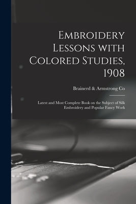 Embroidery Lessons With Colored Studies, 1908: Latest and Most Complete Book on the Subject of Silk Embroidery and Popular Fancy Work by Brainerd & Armstrong Co