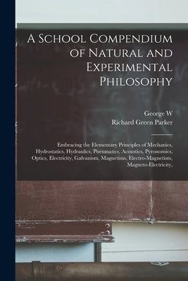 A School Compendium of Natural and Experimental Philosophy: Embracing the Elementary Principles of Mechanics, Hydrostatics, Hydraulics, Pneumatics, Ac by Parker, Richard Green