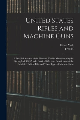United States Rifles and Machine Guns; a Detailed Account of the Methods Used in Manufacturing the Springfield, 1903 Model Service Rifle; Also Descrip by Viall, Ethan