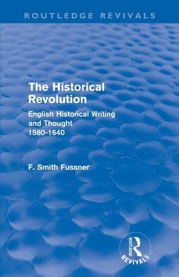 The Historical Revolution (Routledge Revivals): English Historical Writing and Thought 1580-1640 by Smith Fussner, Frank