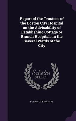 Report of the Trustees of the Boston City Hospital on the Advisability of Establishing Cottage or Branch Hospitals in the Several Wards of the City by Hospital, Boston City