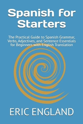 Spanish for Starters: The Practical Guide to Spanish Grammar, Verbs, Adjectives, and Sentence Essentials for Beginners with English Translation by England, Lesa