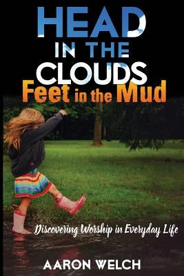 Head in the Clouds, Feet in the Mud: Discovering Worship in Everyday Life by Welch, Aaron