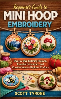 Beginner's Guide to Mini Hoop Embroidery: Step-by-Step Stitching Projects, Essential Techniques, and Creative Ideas for Beginner Crafters by Tyrone, Scott