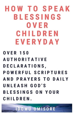 How to Speak Blessings Over Your Children Everyday: Over 150 Authoritative Declarations, Powerful Scriptures and Prayers to Daily Unleash God's Blessi by Omisore, Idowu