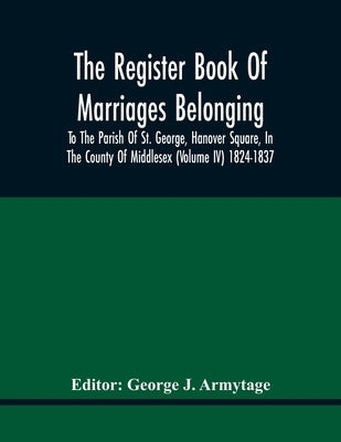 The Register Book Of Marriages Belonging To The Parish Of St. George, Hanover Square, In The County Of Middlesex (Volume Iv) 1824-1837 by J. Armytage, George