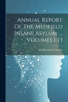 Annual Report Of The Medfield Insane Asylum ..., Volumes 1-13 by Asylum, Medfield Insane
