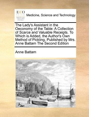 The Lady's Assistant in the Oeconomy of the Table: A Collection of Scarce and Valuable Receipts. to Which Is Added, the Author's Own Method of Picklin by Battam, Anne