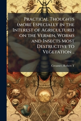 Practical Thoughts (more Especially in the Interest of Agriculture) on the Vermin, Worms and Insects Most Destructive to Vegetation .. by Creamer, Robert T. [From Old Catalog]