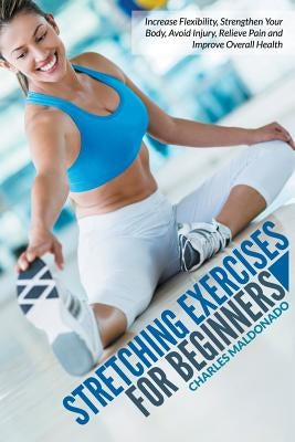 Stretching Exercises For Beginners: Increase Flexibility, Strengthen Your Body, Avoid Injury, Relieve Pain and Improve Overall Health by Maldonado, Charles