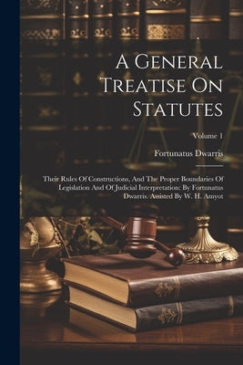 A General Treatise On Statutes: Their Rules Of Constructions, And The Proper Boundaries Of Legislation And Of Judicial Interpretation: By Fortunatus D by Dwarris, Fortunatus