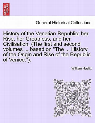 History of the Venetian Republic: her Rise, her Greatness, and her Civilisation. (The first and second volumes ... based on "The ... History of the Or by Hazlitt, William