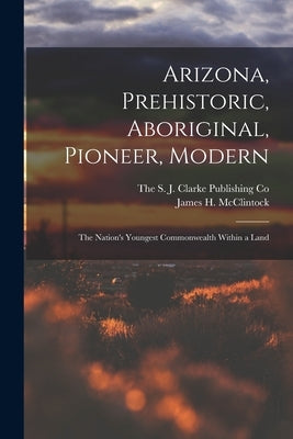 Arizona, Prehistoric, Aboriginal, Pioneer, Modern; The Nation's Youngest Commonwealth Within a Land by McClintock, James H.