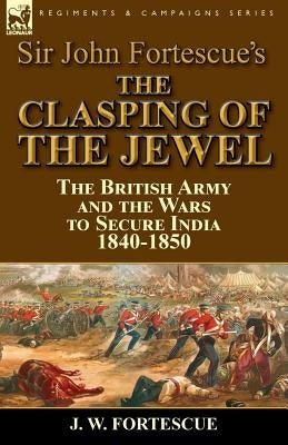 Sir John Fortescue's The Clasping of the Jewel: the British Army and the Wars to Secure India 1840-1850 by Fortescue, J. W.