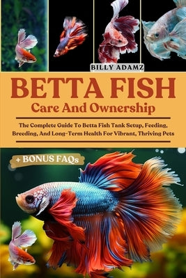 Betta Fish Care and Ownership: The Complete Guide To Betta Fish Tank Setup, Feeding, Breeding, And Long-Term Health For Vibrant, Thriving Pets by Adamz, Billy