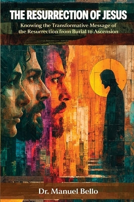 The Resurrection of Jesus: Knowing the Transformative Message of the Resurrection from Burial to Ascension by Bello, Manuel