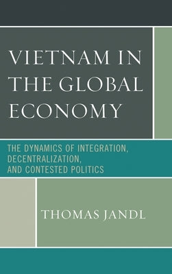 Vietnam in the Global Economy: The Dynamics of Integration, Decentralization, and Contested Politics by Jandl, Thomas