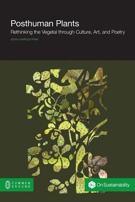 Posthuman Plants: Rethinking the Vegetal Through Culture, Art, and Poetry by Ryan, John Charles