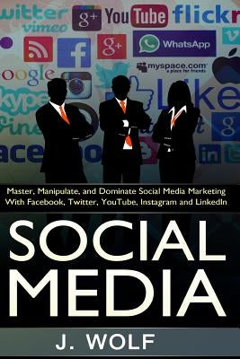 Social Media: Master, Manipulate, And Dominate Social Media Marketing Facebook, Twitter, YouTube, Instagram And LinkedIn by Wolf, J.