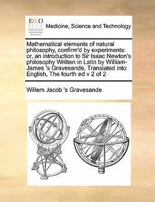 Mathematical Elements of Natural Philosophy, Confirm'd by Experiments: Or, an Introduction to Sir Isaac Newton's Philosophy Written in Latin by Willia by Gravesande, Willem Jacob 's