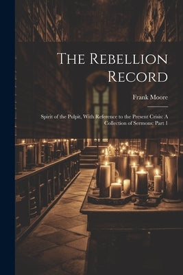 The Rebellion Record: Spirit of the Pulpit, With Reference to the Present Crisis: A Collection of Sermons: Part 1 by Moore, Frank
