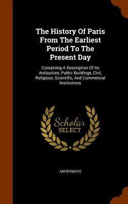 The History Of Paris From The Earliest Period To The Present Day: Containing A Description Of Its Antiquities, Public Buildings, Civil, Religious, Sci by Anonymous