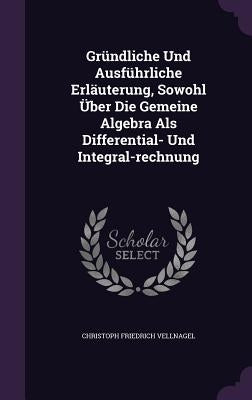 Gründliche Und Ausführliche Erläuterung, Sowohl Über Die Gemeine Algebra Als Differential- Und Integral-rechnung by Vellnagel, Christoph Friedrich