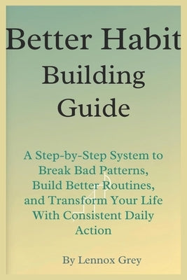 Better Habit-Building Guide: A Step-by-Step System to Break Bad Patterns, Build Better Routines, and Transform Your Life With Consistent Daily Action by Grey, Lennox