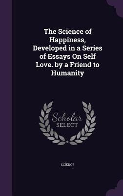 The Science of Happiness, Developed in a Series of Essays On Self Love. by a Friend to Humanity by Science