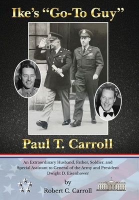 Ike's Go-To Guy, Paul T. Carroll: An Extraordinary Husband, Father, Soldier, and Special Assistant to General of the Army and President Dwight D. Eise by Carroll, Robert C.