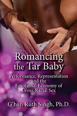 Romancing the Tar Baby: Performance, Representation and the Emotional Economy of Cross-Racial Sex by Singh, Ph. D. G.
