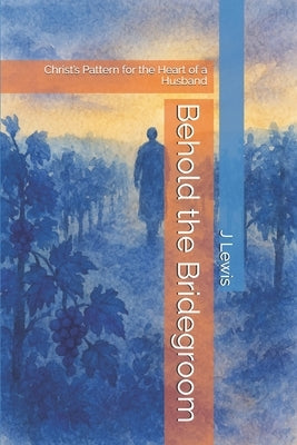 Behold the Bridegroom: Christ's Pattern for the Heart of a Husband by Lewis, J.