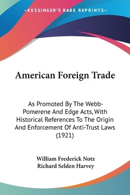 American Foreign Trade: As Promoted By The Webb-Pomerene And Edge Acts, With Historical References To The Origin And Enforcement Of Anti-Trust by Notz, William Frederick