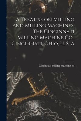 A Treatise on Milling and Milling Machines, The Cincinnati Milling Machine Co., Cincinnati, Ohio, U. S. A by Cincinnati Milling Machine Co